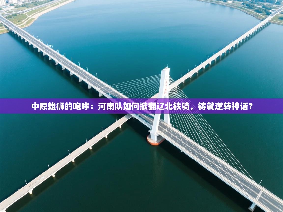 中原雄狮的咆哮：河南队如何掀翻辽北铁骑，铸就逆转神话？  第1张